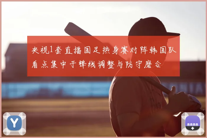 央视1套直播国足热身赛对阵韩国队看点集中于锋线调整与防守磨合