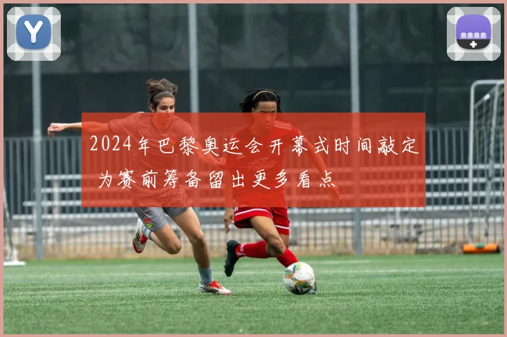 2024年巴黎奥运会开幕式时间敲定 为赛前筹备留出更多看点