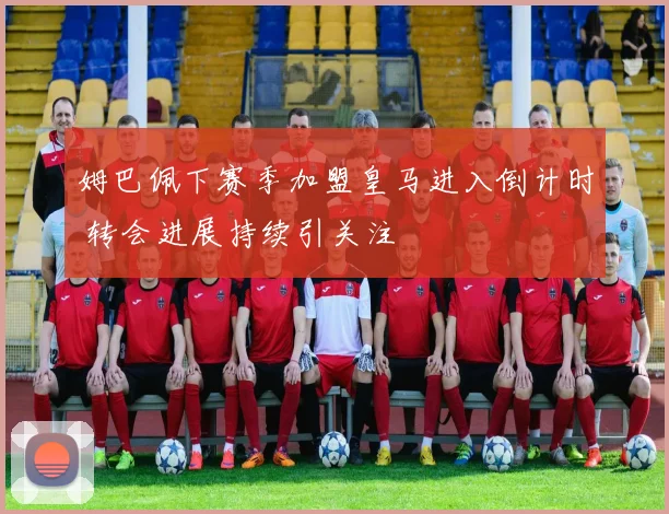 姆巴佩下赛季加盟皇马进入倒计时 转会进展持续引关注