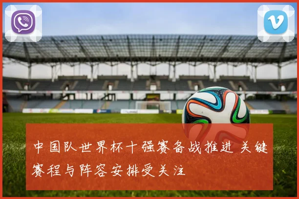 中国队世界杯十强赛备战推进 关键赛程与阵容安排受关注