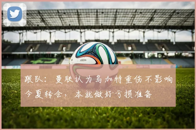 跟队:曼联认为乌加特重伤不影响今夏转会,本就做好亏损准备