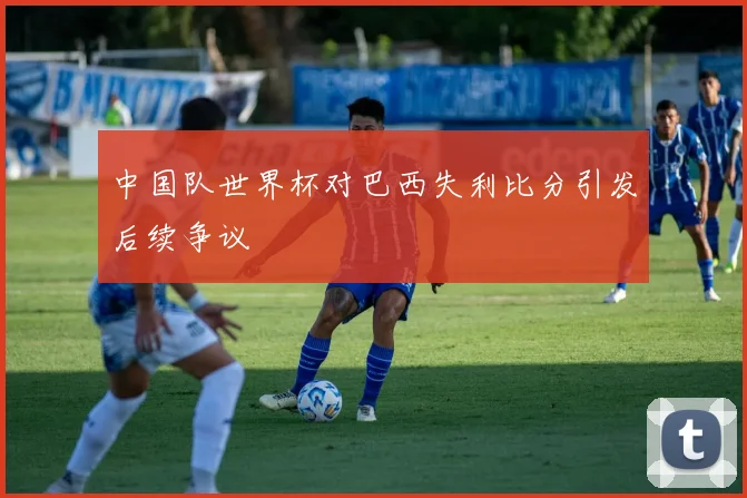 中国队世界杯对巴西失利比分引发后续争议