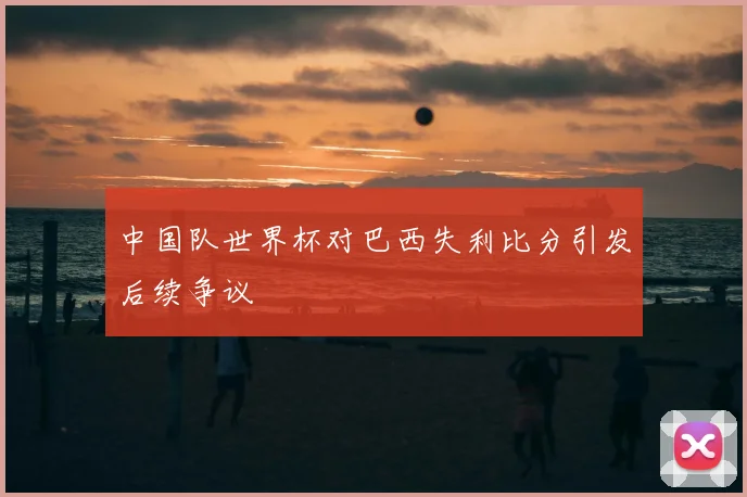 中国队世界杯对巴西失利比分引发后续争议