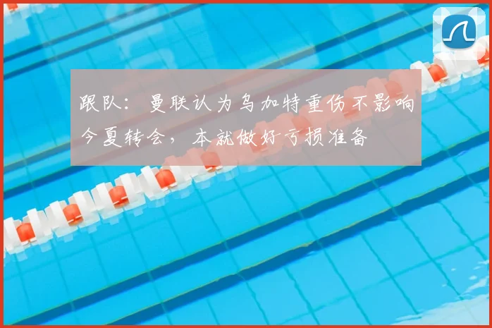 跟队:曼联认为乌加特重伤不影响今夏转会,本就做好亏损准备