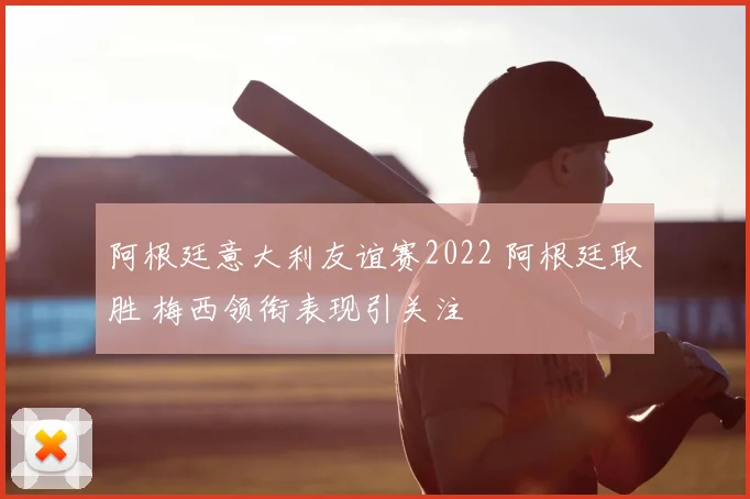 阿根廷意大利友谊赛2022 阿根廷取胜 梅西领衔表现引关注