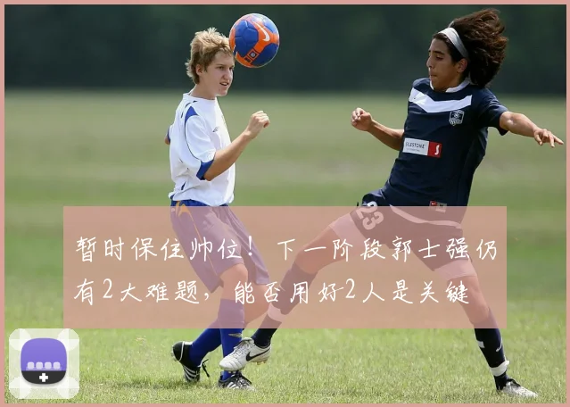 暂时保住帅位!下一阶段郭士强仍有2大难题,能否用好2人是关键