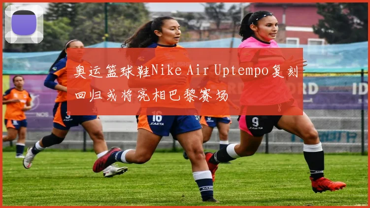 奥运篮球鞋Nike Air Uptempo复刻回归或将亮相巴黎赛场