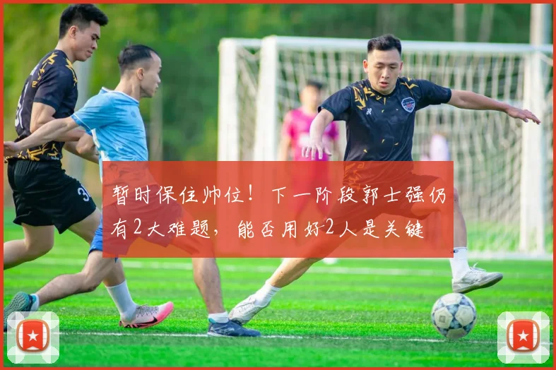 暂时保住帅位！下一阶段郭士强仍有2大难题，能否用好2人是关键