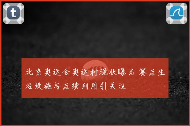 北京奥运会奥运村现状曝光 赛后生活设施与后续利用引关注
