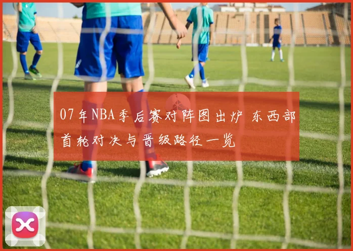 07年NBA季后赛对阵图出炉 东西部首轮对决与晋级路径一览