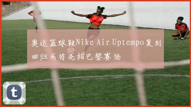 奥运篮球鞋Nike Air Uptempo复刻回归或将亮相巴黎赛场