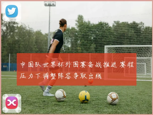 中国队世界杯外围赛备战推进 赛程压力下调整阵容争取出线