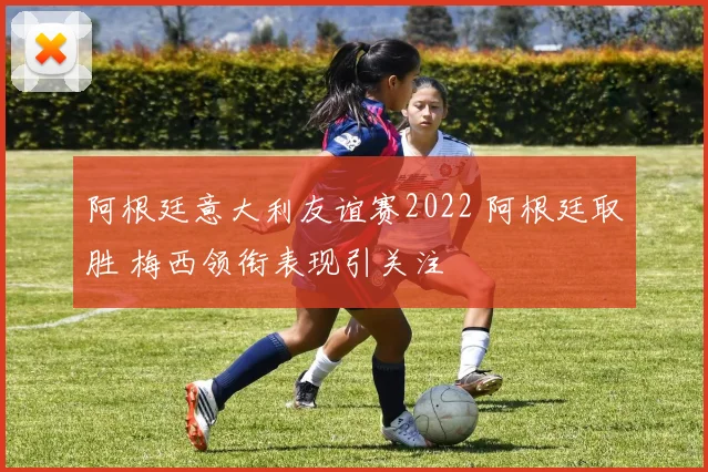 阿根廷意大利友谊赛2022 阿根廷取胜 梅西领衔表现引关注